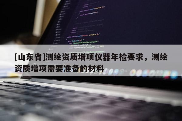 [山东省]测绘资质增项仪器年检要求，测绘资质增项需要准备的材料