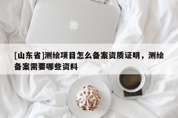 [山东省]测绘项目怎么备案资质证明，测绘备案需要哪些资料