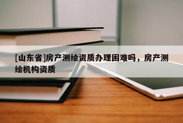 [山东省]房产测绘资质办理困难吗，房产测绘机构资质