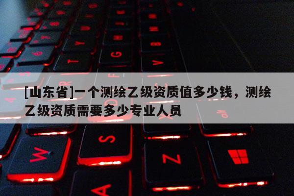 [山东省]一个测绘乙级资质值多少钱，测绘乙级资质需要多少专业人员