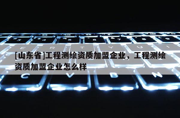 [山东省]工程测绘资质加盟企业，工程测绘资质加盟企业怎么样