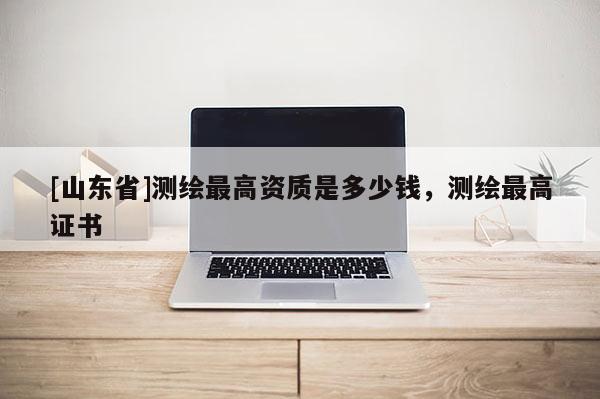 [山东省]测绘最高资质是多少钱，测绘最高证书