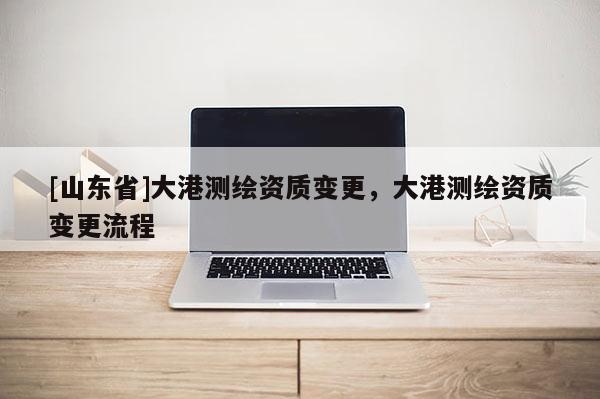 [山东省]大港测绘资质变更，大港测绘资质变更流程