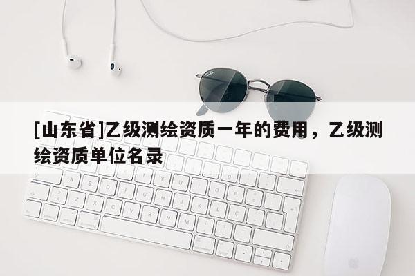 [山东省]乙级测绘资质一年的费用，乙级测绘资质单位名录