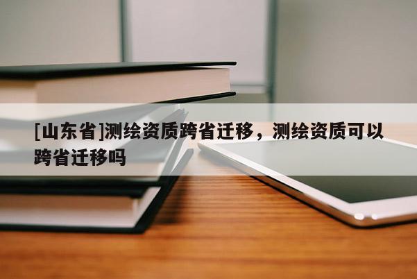 [山东省]测绘资质跨省迁移，测绘资质可以跨省迁移吗