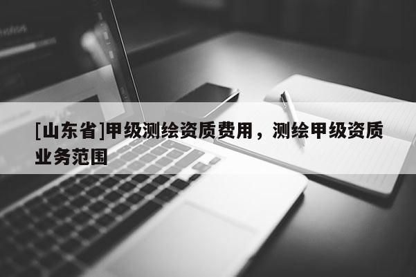 [山东省]甲级测绘资质费用，测绘甲级资质业务范围