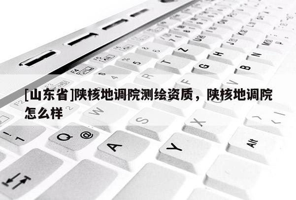 [山东省]陕核地调院测绘资质，陕核地调院怎么样