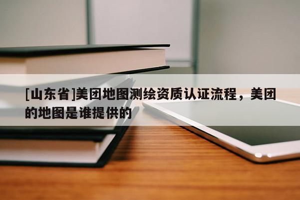 [山东省]美团地图测绘资质认证流程，美团的地图是谁提供的