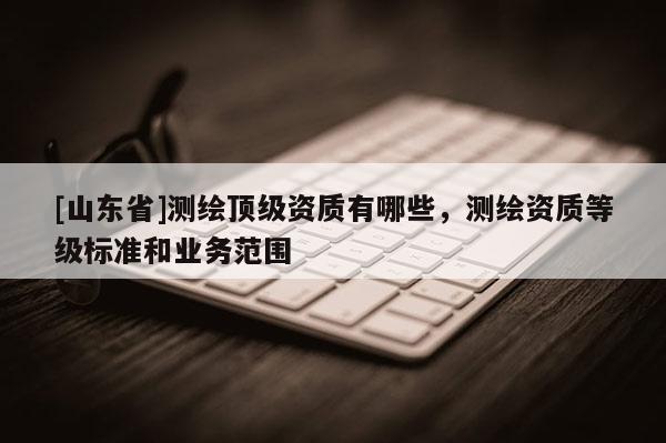 [山东省]测绘顶级资质有哪些，测绘资质等级标准和业务范围