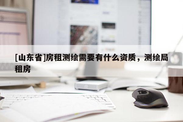 [山东省]房租测绘需要有什么资质，测绘局租房