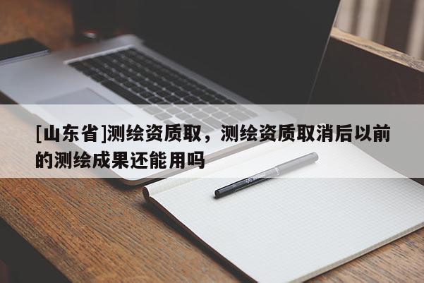 [山东省]测绘资质取，测绘资质取消后以前的测绘成果还能用吗