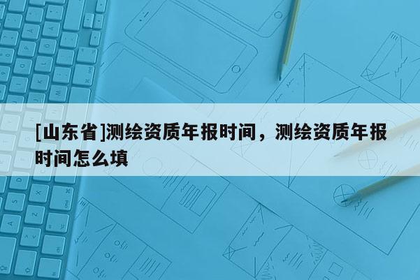 [山东省]测绘资质年报时间，测绘资质年报时间怎么填