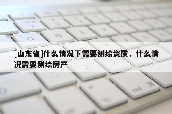 [山东省]什么情况下需要测绘资质，什么情况需要测绘房产