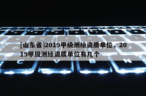 [山东省]2019甲级测绘资质单位，2019甲级测绘资质单位有几个
