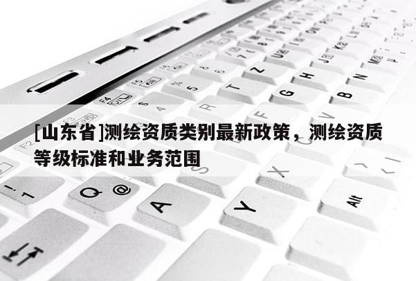 [山东省]测绘资质类别最新政策，测绘资质等级标准和业务范围