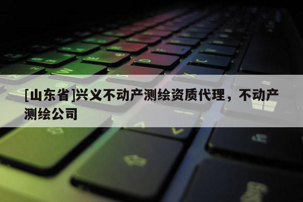 [山东省]兴义不动产测绘资质代理，不动产测绘公司