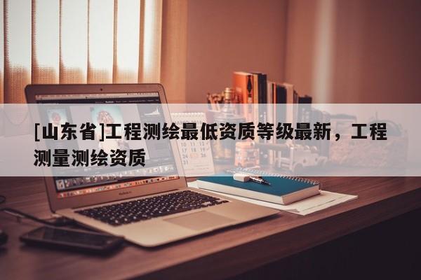 [山东省]工程测绘最低资质等级最新，工程测量测绘资质