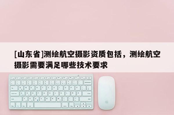 [山东省]测绘航空摄影资质包括，测绘航空摄影需要满足哪些技术要求