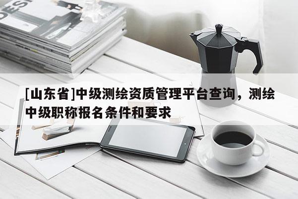 [山东省]中级测绘资质管理平台查询，测绘中级职称报名条件和要求
