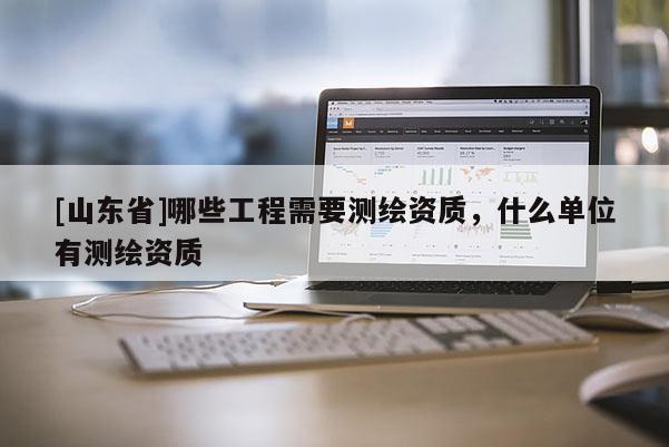 [山东省]哪些工程需要测绘资质，什么单位有测绘资质