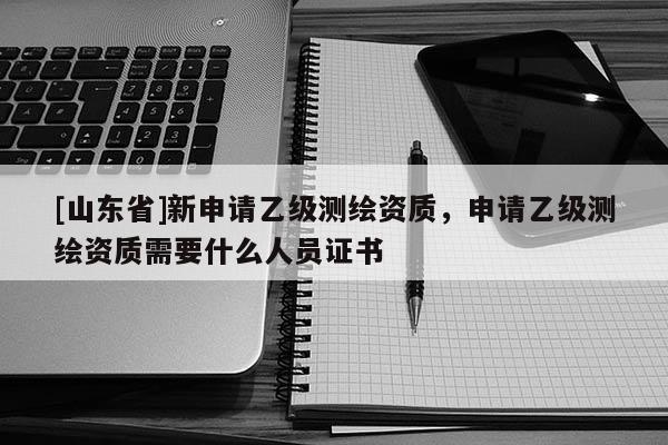 [山东省]新申请乙级测绘资质，申请乙级测绘资质需要什么人员证书