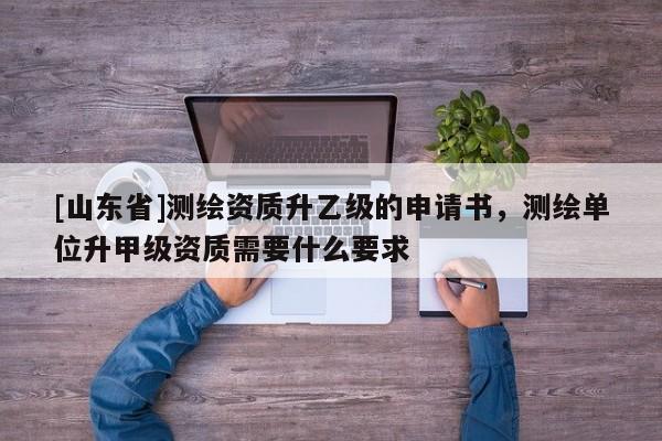 [山东省]测绘资质升乙级的申请书，测绘单位升甲级资质需要什么要求