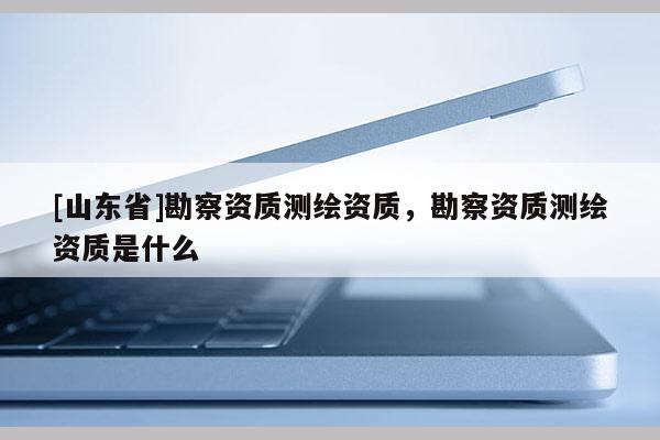 [山东省]勘察资质测绘资质，勘察资质测绘资质是什么