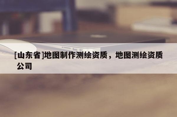[山东省]地图制作测绘资质，地图测绘资质 公司