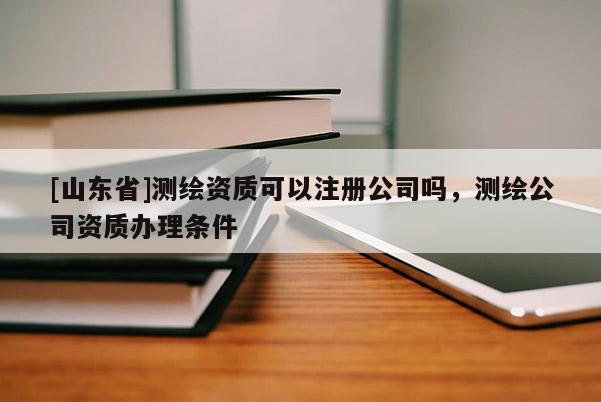 [山东省]测绘资质可以注册公司吗，测绘公司资质办理条件