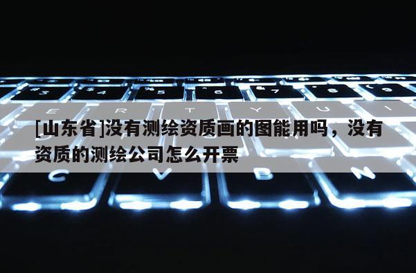 [山东省]没有测绘资质画的图能用吗，没有资质的测绘公司怎么开票
