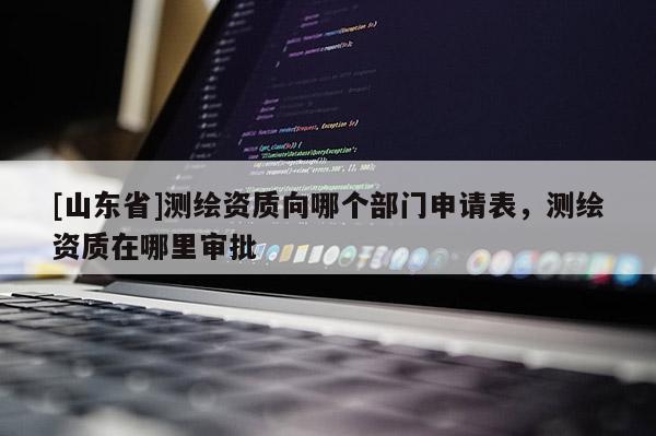 [山东省]测绘资质向哪个部门申请表，测绘资质在哪里审批