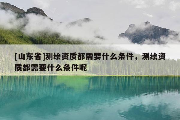 [山东省]测绘资质都需要什么条件，测绘资质都需要什么条件呢