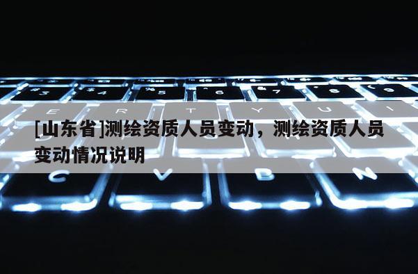 [山东省]测绘资质人员变动，测绘资质人员变动情况说明