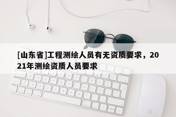 [山东省]工程测绘人员有无资质要求，2021年测绘资质人员要求