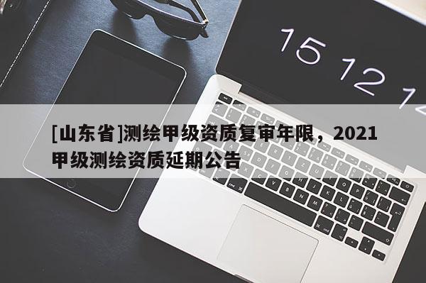 [山东省]测绘甲级资质复审年限，2021甲级测绘资质延期公告