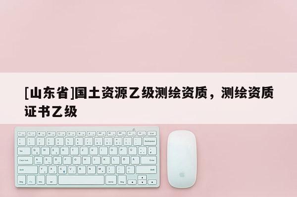 [山东省]国土资源乙级测绘资质，测绘资质证书乙级