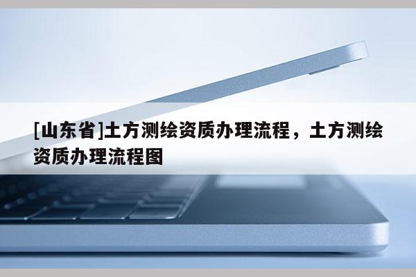 [山东省]土方测绘资质办理流程，土方测绘资质办理流程图