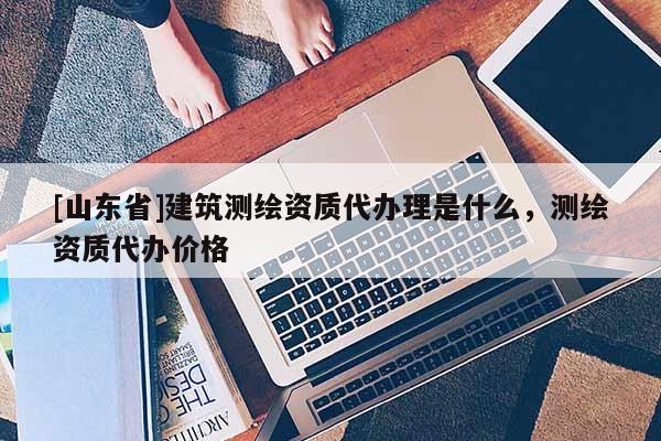 [山东省]建筑测绘资质代办理是什么，测绘资质代办价格