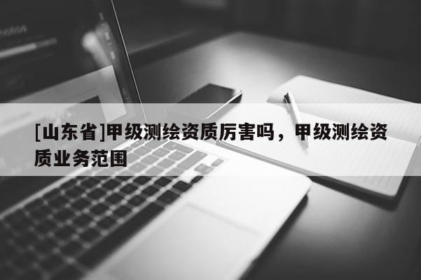 [山东省]甲级测绘资质厉害吗，甲级测绘资质业务范围