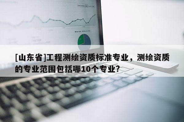 [山东省]工程测绘资质标准专业，测绘资质的专业范围包括哪10个专业?