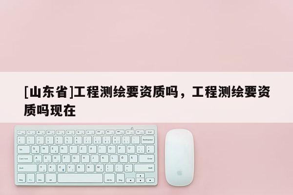[山东省]工程测绘要资质吗，工程测绘要资质吗现在