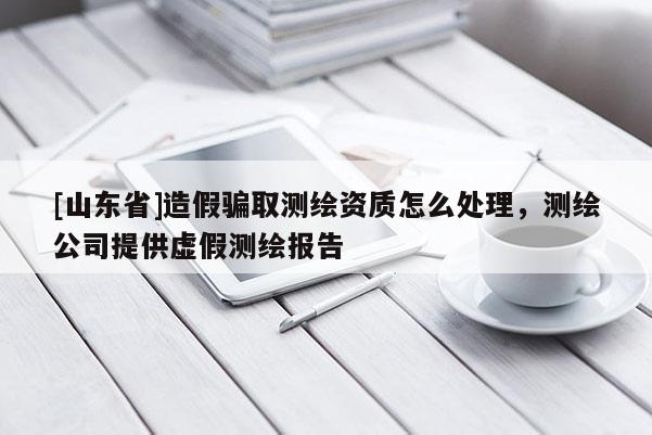 [山东省]造假骗取测绘资质怎么处理，测绘公司提供虚假测绘报告