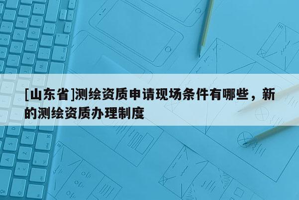 [山东省]测绘资质申请现场条件有哪些，新的测绘资质办理制度