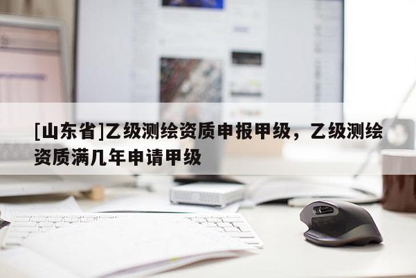 [山东省]乙级测绘资质申报甲级，乙级测绘资质满几年申请甲级