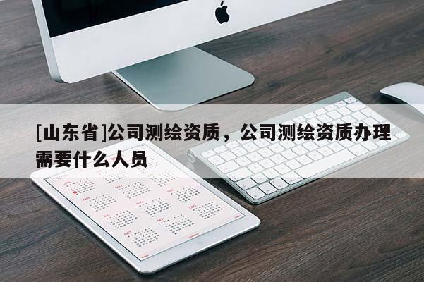 [山东省]公司测绘资质，公司测绘资质办理需要什么人员