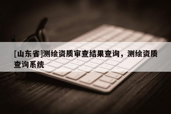 [山东省]测绘资质审查结果查询，测绘资质查询系统
