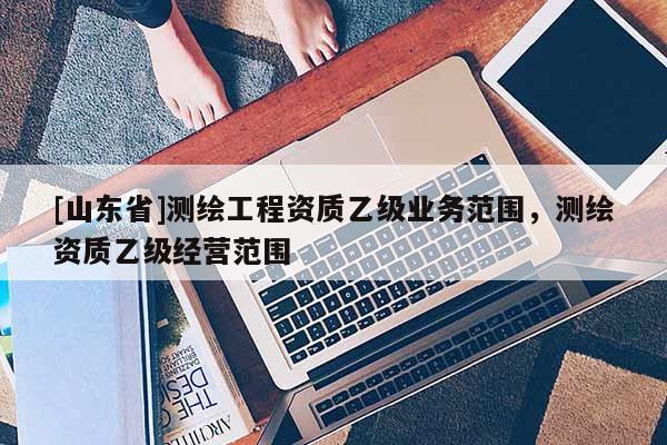 [山东省]测绘工程资质乙级业务范围，测绘资质乙级经营范围