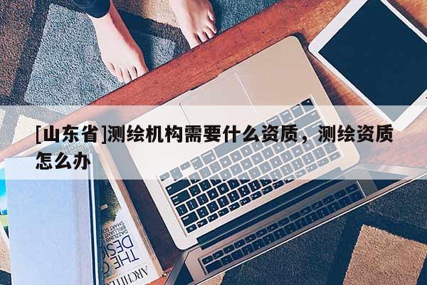 [山东省]测绘机构需要什么资质，测绘资质怎么办