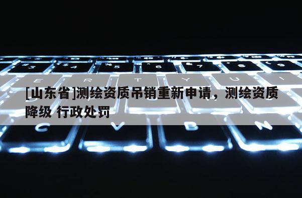 [山东省]测绘资质吊销重新申请，测绘资质降级 行政处罚