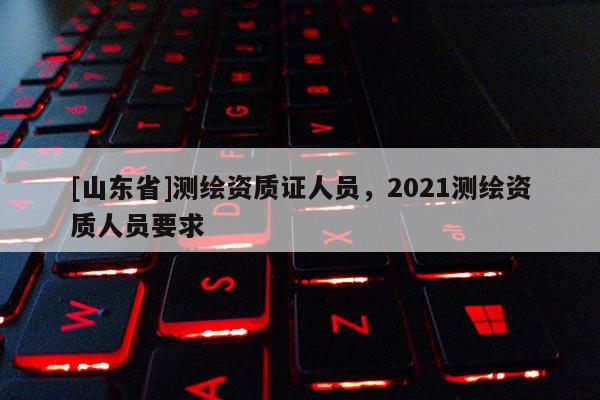 [山东省]测绘资质证人员，2021测绘资质人员要求